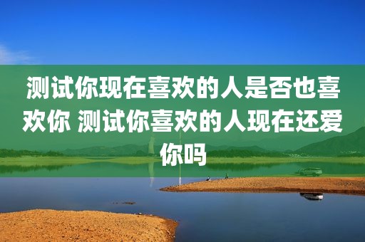 测试你现在喜欢的人是否也喜欢你 测试你喜欢的人现在还爱你吗