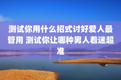 测试你用什么招式讨好爱人最管用 测试你让哪种男人着迷超准
