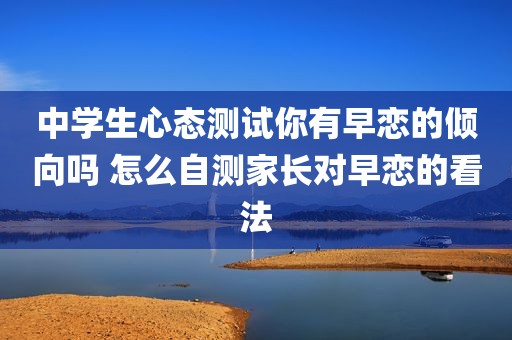 中学生心态测试你有早恋的倾向吗 怎么自测家长对早恋的看法