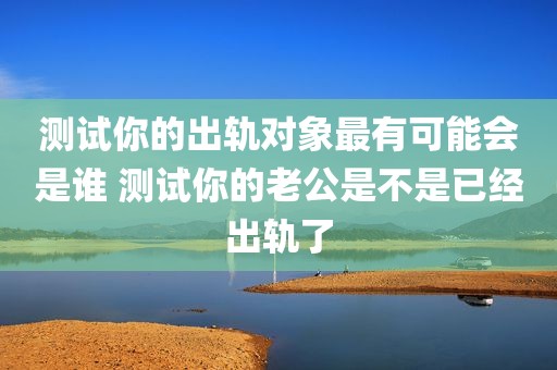 测试你的出轨对象最有可能会是谁 测试你的老公是不是已经出轨了