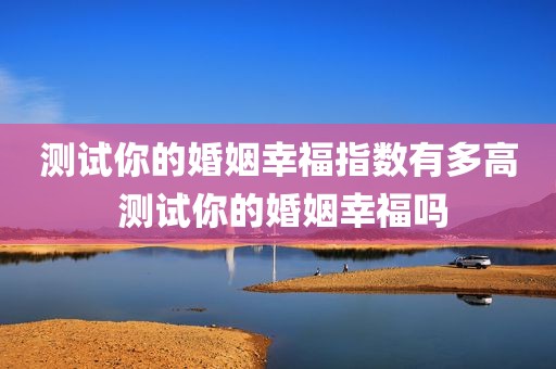 测试你的婚姻幸福指数有多高 测试你的婚姻幸福吗