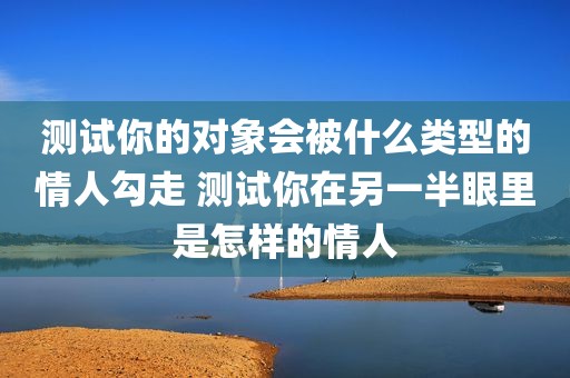 测试你的对象会被什么类型的情人勾走 测试你在另一半眼里是怎样的情人