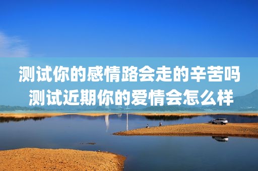 测试你的感情路会走的辛苦吗 测试近期你的爱情会怎么样