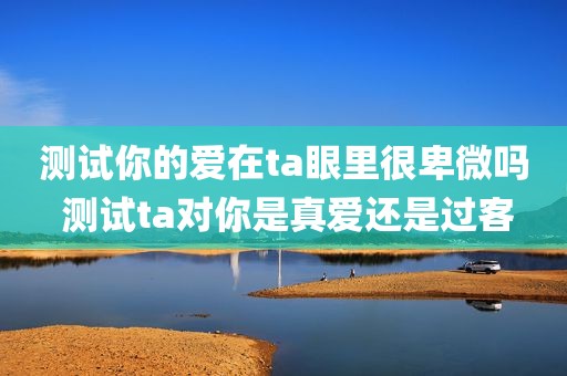 测试你的爱在ta眼里很卑微吗 测试ta对你是真爱还是过客