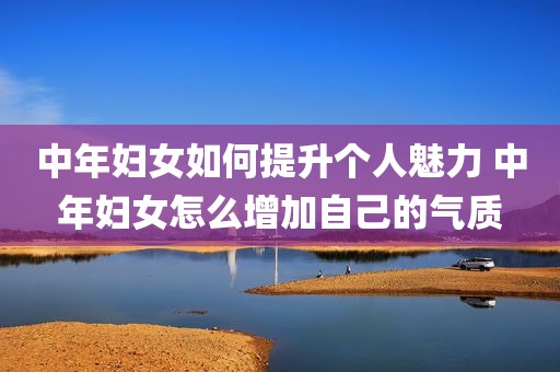 中年妇女如何提升个人魅力 中年妇女怎么增加自己的气质