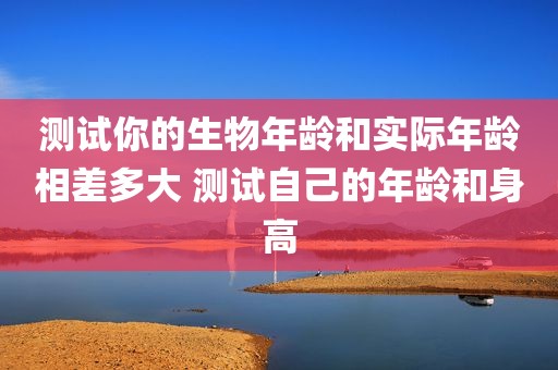 测试你的生物年龄和实际年龄相差多大 测试自己的年龄和身高