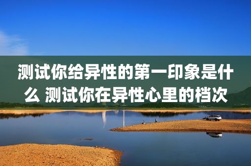 测试你给异性的第一印象是什么 测试你在异性心里的档次