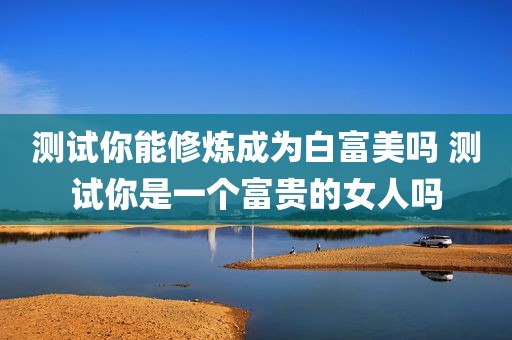 测试你能修炼成为白富美吗 测试你是一个富贵的女人吗