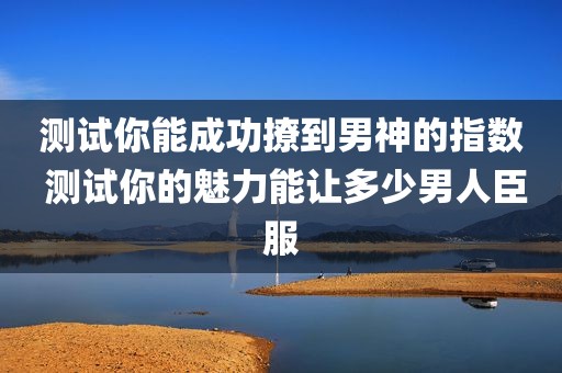 测试你能成功撩到男神的指数 测试你的魅力能让多少男人臣服