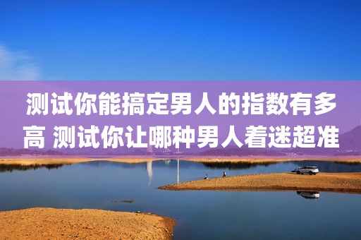 测试你能搞定男人的指数有多高 测试你让哪种男人着迷超准