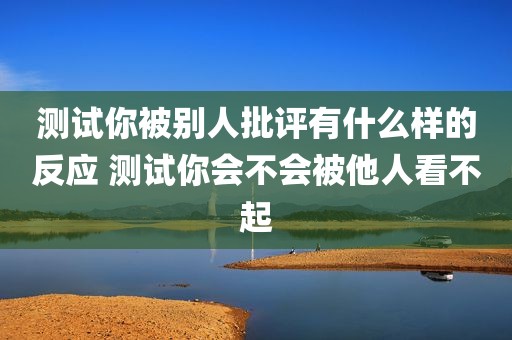 测试你被别人批评有什么样的反应 测试你会不会被他人看不起