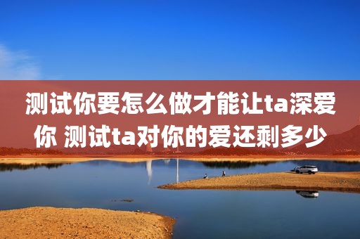 测试你要怎么做才能让ta深爱你 测试ta对你的爱还剩多少