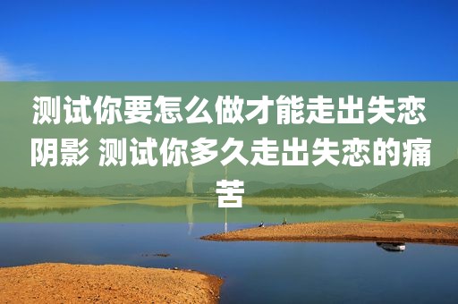 测试你要怎么做才能走出失恋阴影 测试你多久走出失恋的痛苦