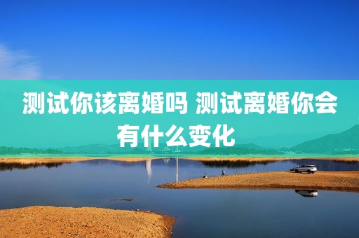 测试你该离婚吗 测试离婚你会有什么变化 