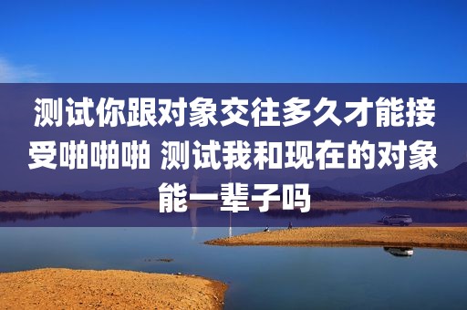 测试你跟对象交往多久才能接受啪啪啪 测试我和现在的对象能一辈子吗