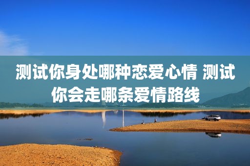 测试你身处哪种恋爱心情 测试你会走哪条爱情路线