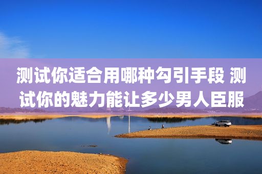 测试你适合用哪种勾引手段 测试你的魅力能让多少男人臣服