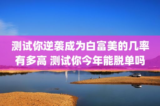 测试你逆袭成为白富美的几率有多高 测试你今年能脱单吗