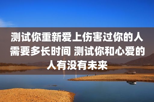 测试你重新爱上伤害过你的人需要多长时间 测试你和心爱的人有没有未来