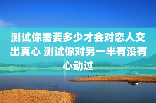 测试你需要多少才会对恋人交出真心 测试你对另一半有没有心动过
