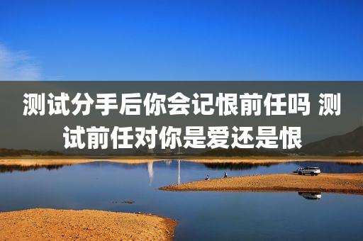 测试分手后你会记恨前任吗 测试前任对你是爱还是恨