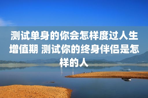测试单身的你会怎样度过人生增值期 测试你的终身伴侣是怎样的人