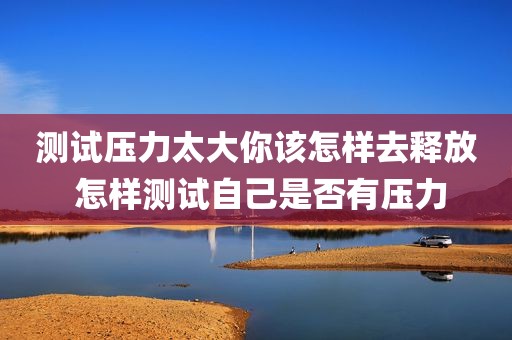 测试压力太大你该怎样去释放 怎样测试自己是否有压力