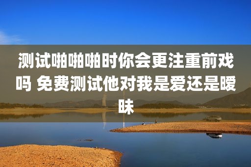 测试啪啪啪时你会更注重前戏吗 免费测试他对我是爱还是暧昧