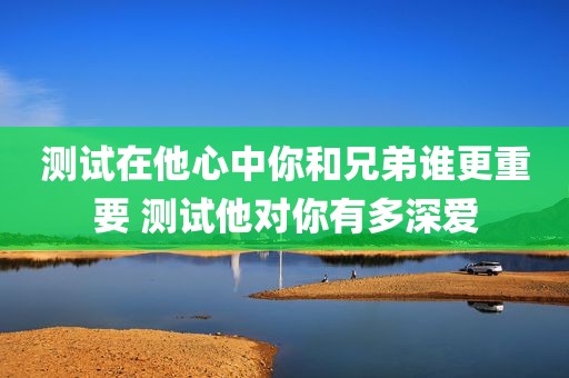 测试在他心中你和兄弟谁更重要 测试他对你有多深爱