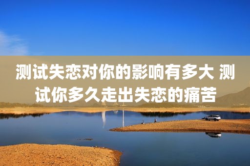 测试失恋对你的影响有多大 测试你多久走出失恋的痛苦