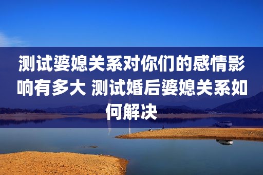 测试婆媳关系对你们的感情影响有多大 测试婚后婆媳关系如何解决