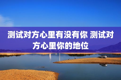 测试对方心里有没有你 测试对方心里你的地位