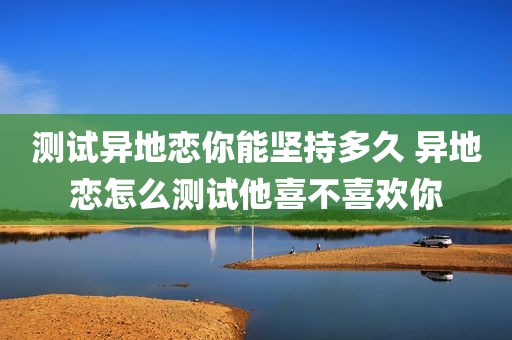 测试异地恋你能坚持多久 异地恋怎么测试他喜不喜欢你