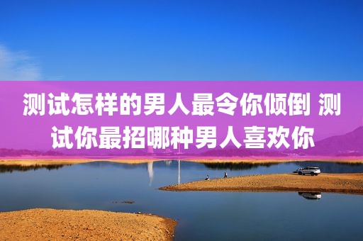 测试怎样的男人最令你倾倒 测试你最招哪种男人喜欢你