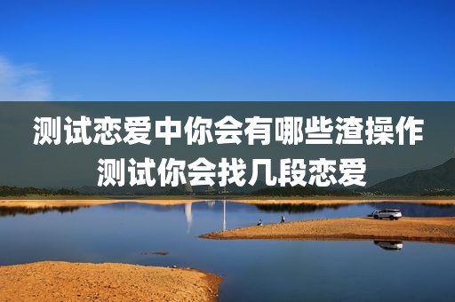 测试恋爱中你会有哪些渣操作 测试你会找几段恋爱