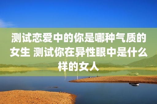 测试恋爱中的你是哪种气质的女生 测试你在异性眼中是什么样的女人
