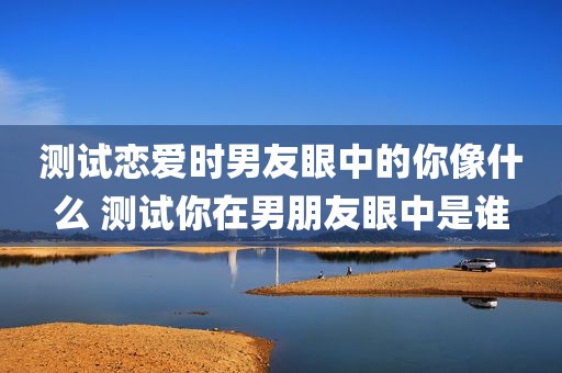 测试恋爱时男友眼中的你像什么 测试你在男朋友眼中是谁