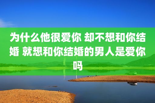 为什么他很爱你 却不想和你结婚 就想和你结婚的男人是爱你吗