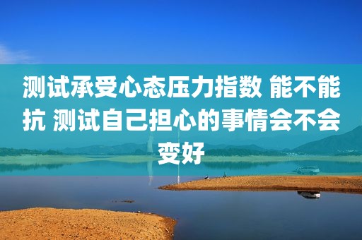 测试承受心态压力指数 能不能抗 测试自己担心的事情会不会变好