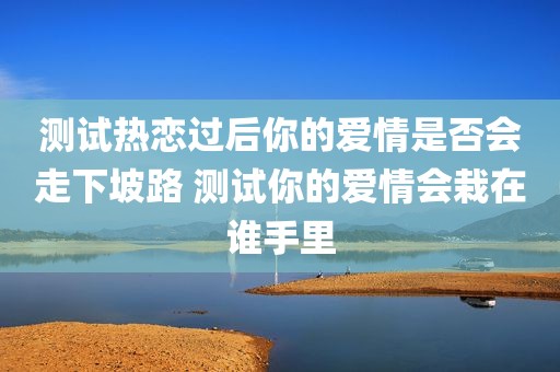 测试热恋过后你的爱情是否会走下坡路 测试你的爱情会栽在谁手里