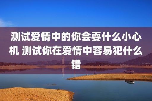 测试爱情中的你会耍什么小心机 测试你在爱情中容易犯什么错