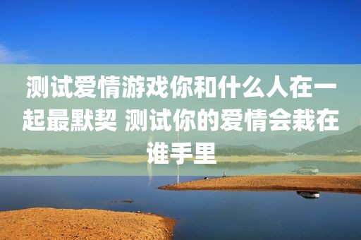 测试爱情游戏你和什么人在一起最默契 测试你的爱情会栽在谁手里