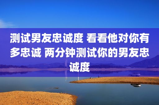 测试男友忠诚度 看看他对你有多忠诚 两分钟测试你的男友忠诚度