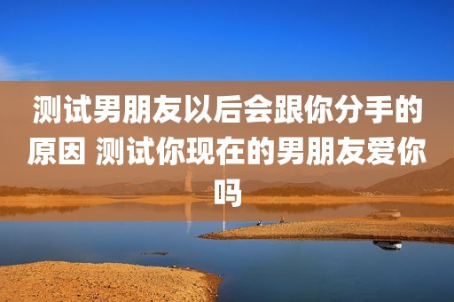 测试男朋友以后会跟你分手的原因 测试你现在的男朋友爱你吗