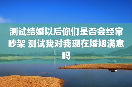 测试结婚以后你们是否会经常吵架 测试我对我现在婚姻满意吗