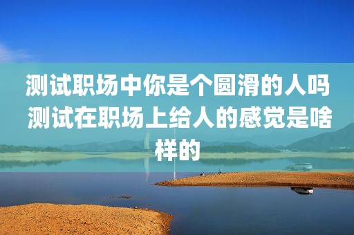 测试职场中你是个圆滑的人吗 测试在职场上给人的感觉是啥样的
