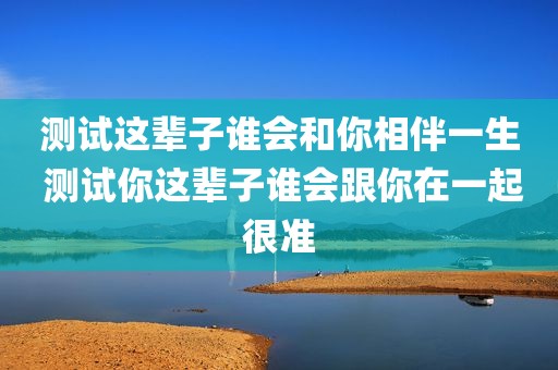 测试这辈子谁会和你相伴一生 测试你这辈子谁会跟你在一起很准