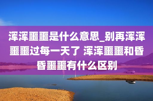浑浑噩噩是什么意思_别再浑浑噩噩过每一天了 浑浑噩噩和昏昏噩噩有什么区别