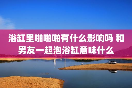 浴缸里啪啪啪有什么影响吗 和男友一起泡浴缸意味什么