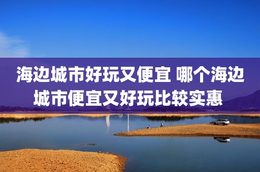 海边城市好玩又便宜 哪个海边城市便宜又好玩比较实惠 
